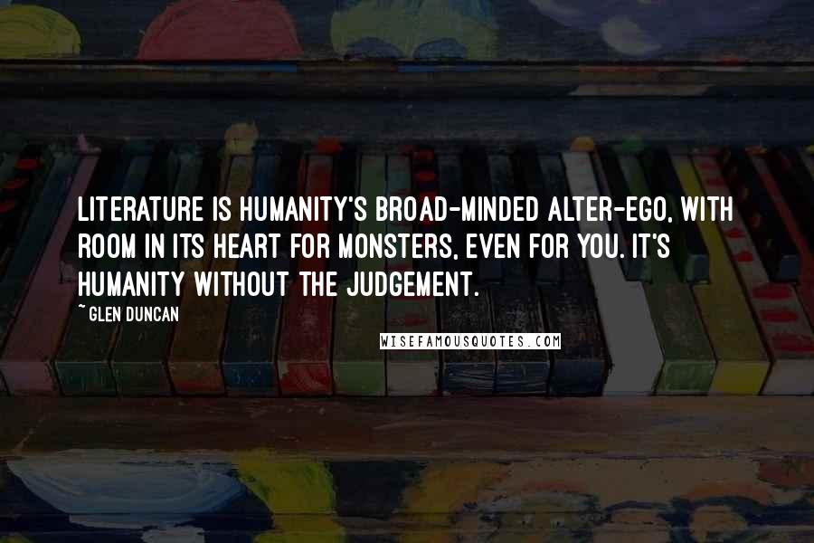 Glen Duncan Quotes: Literature is humanity's broad-minded alter-ego, with room in its heart for monsters, even for you. It's humanity without the judgement.