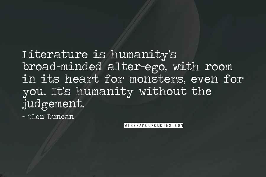 Glen Duncan Quotes: Literature is humanity's broad-minded alter-ego, with room in its heart for monsters, even for you. It's humanity without the judgement.