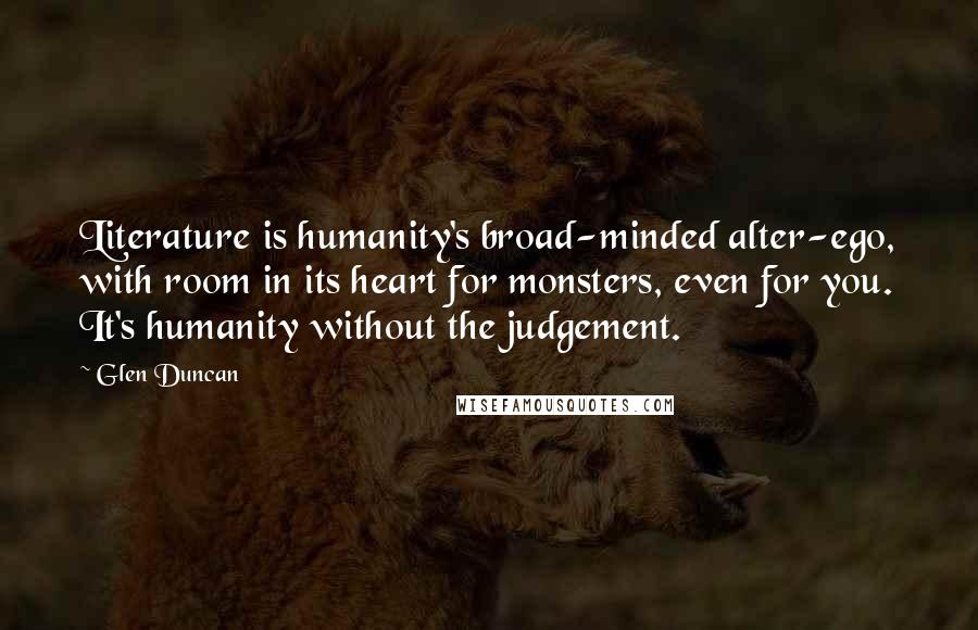 Glen Duncan Quotes: Literature is humanity's broad-minded alter-ego, with room in its heart for monsters, even for you. It's humanity without the judgement.