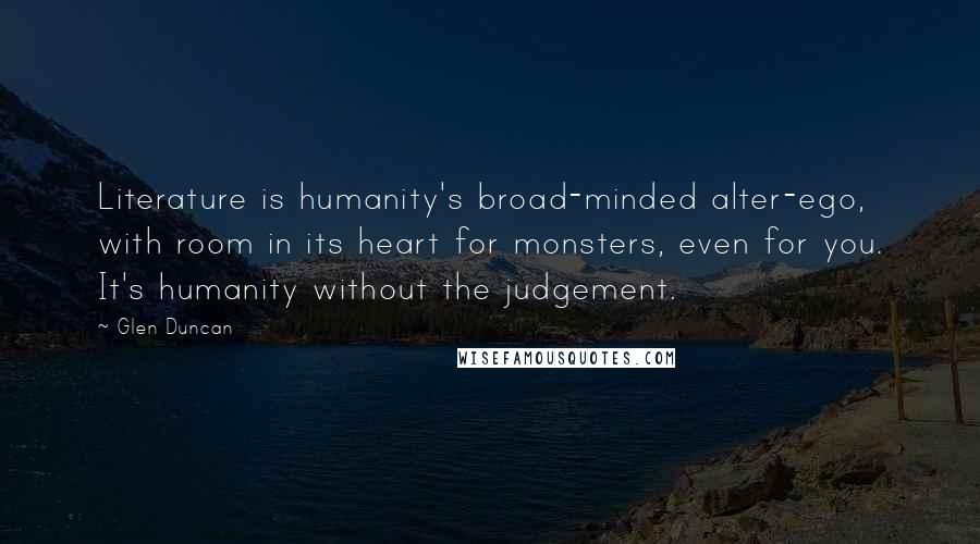 Glen Duncan Quotes: Literature is humanity's broad-minded alter-ego, with room in its heart for monsters, even for you. It's humanity without the judgement.