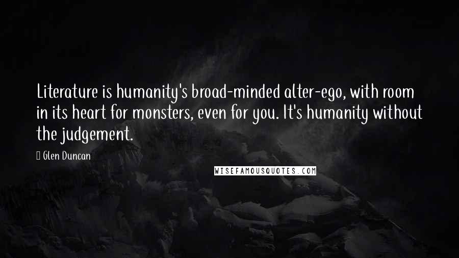 Glen Duncan Quotes: Literature is humanity's broad-minded alter-ego, with room in its heart for monsters, even for you. It's humanity without the judgement.