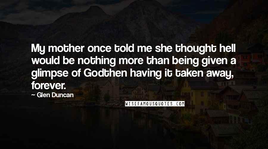 Glen Duncan Quotes: My mother once told me she thought hell would be nothing more than being given a glimpse of Godthen having it taken away, forever.