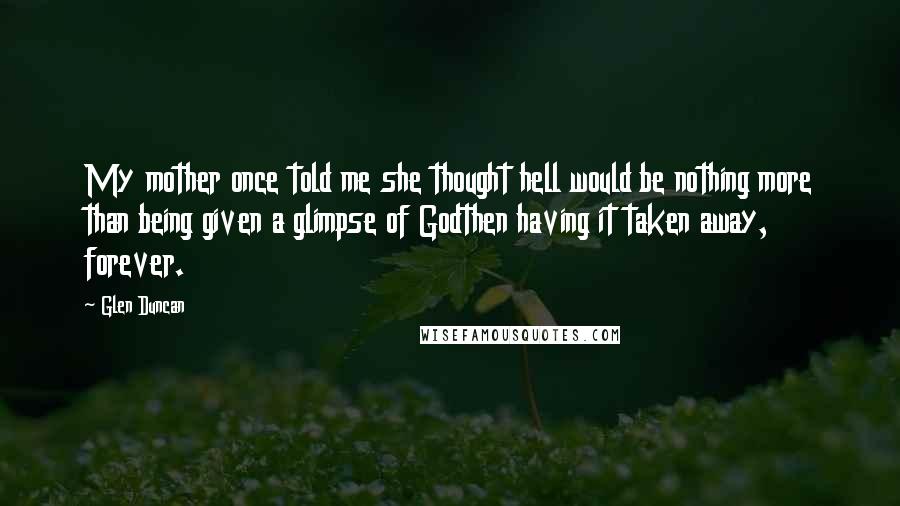 Glen Duncan Quotes: My mother once told me she thought hell would be nothing more than being given a glimpse of Godthen having it taken away, forever.