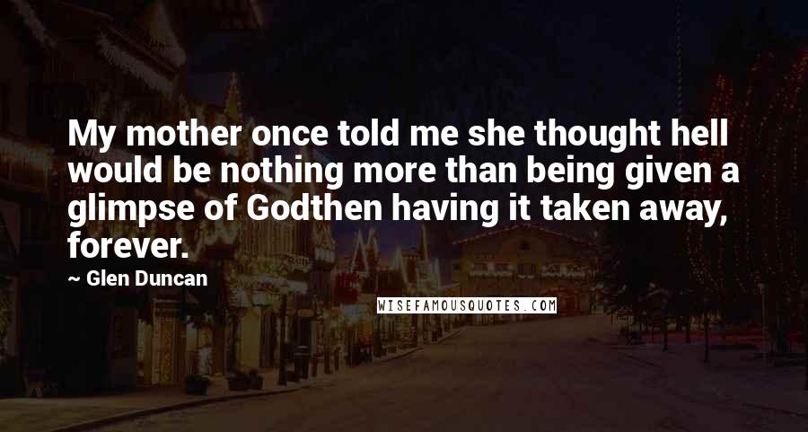 Glen Duncan Quotes: My mother once told me she thought hell would be nothing more than being given a glimpse of Godthen having it taken away, forever.