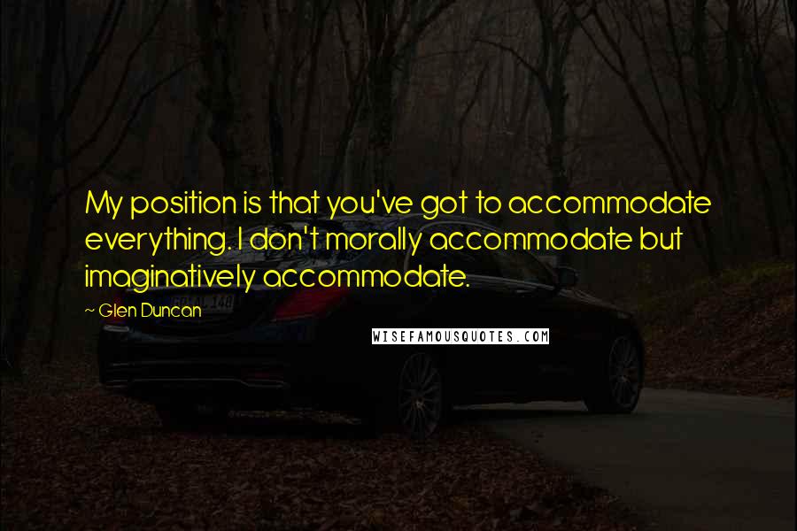 Glen Duncan Quotes: My position is that you've got to accommodate everything. I don't morally accommodate but imaginatively accommodate.