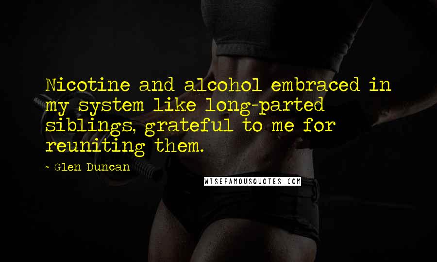 Glen Duncan Quotes: Nicotine and alcohol embraced in my system like long-parted siblings, grateful to me for reuniting them.