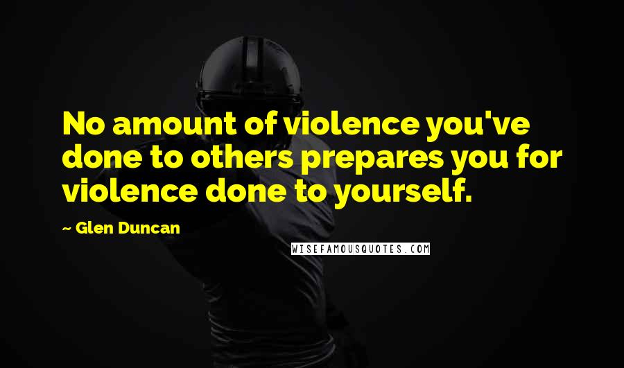 Glen Duncan Quotes: No amount of violence you've done to others prepares you for violence done to yourself.