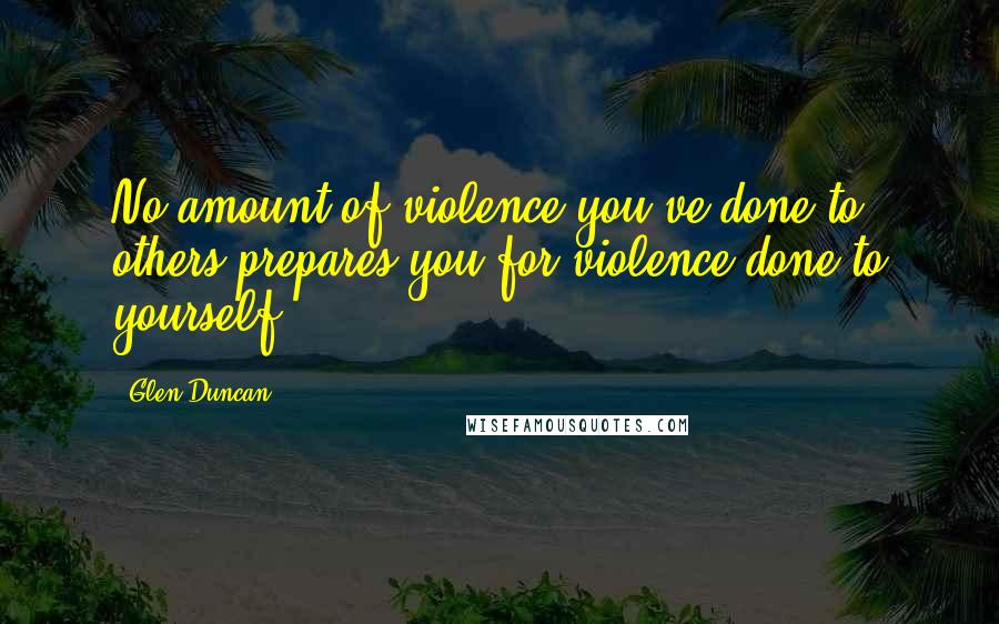 Glen Duncan Quotes: No amount of violence you've done to others prepares you for violence done to yourself.