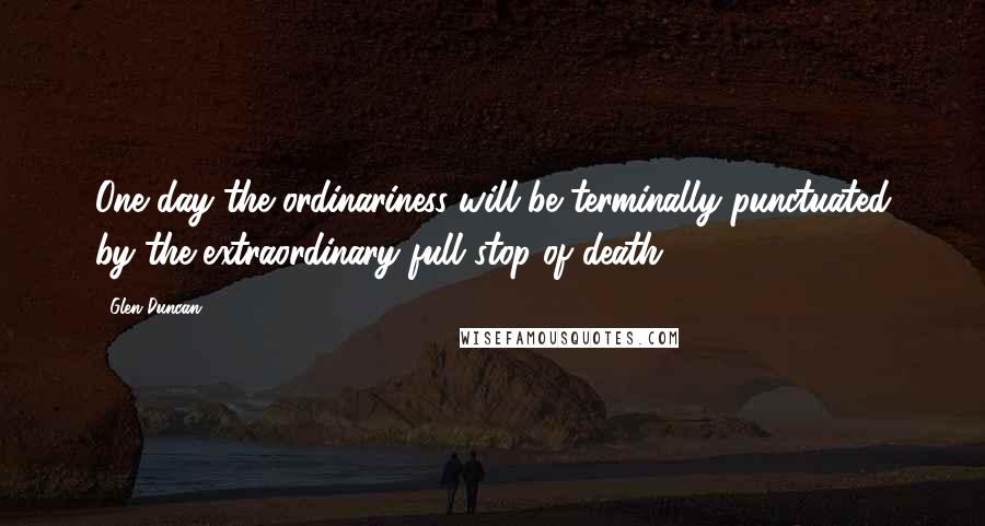 Glen Duncan Quotes: One day the ordinariness will be terminally punctuated by the extraordinary full stop of death.