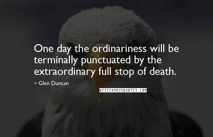 Glen Duncan Quotes: One day the ordinariness will be terminally punctuated by the extraordinary full stop of death.