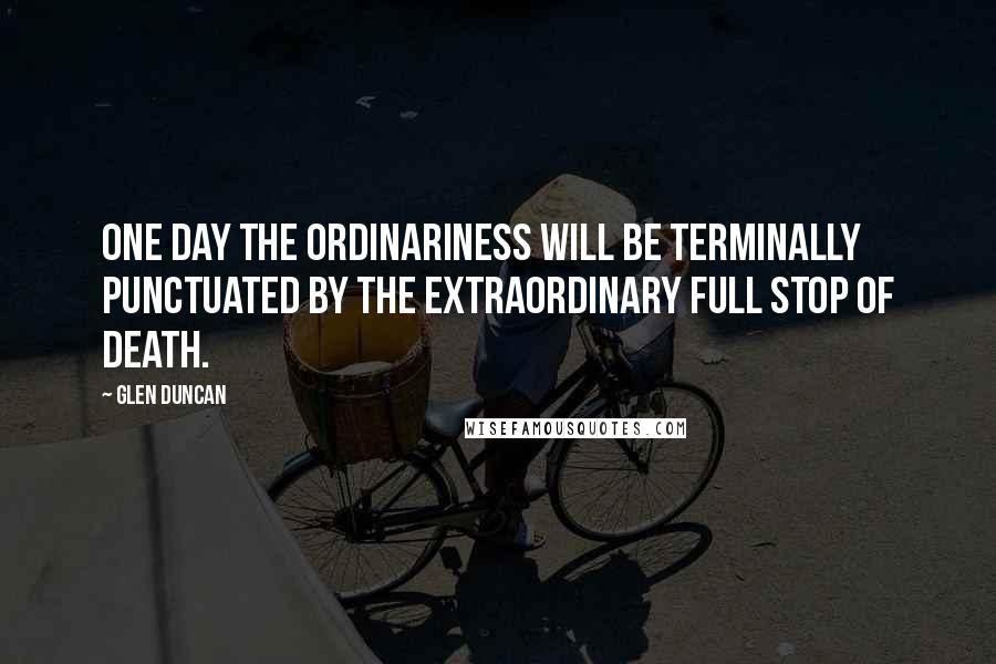 Glen Duncan Quotes: One day the ordinariness will be terminally punctuated by the extraordinary full stop of death.