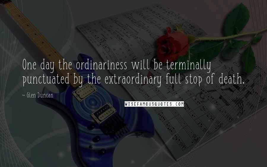 Glen Duncan Quotes: One day the ordinariness will be terminally punctuated by the extraordinary full stop of death.