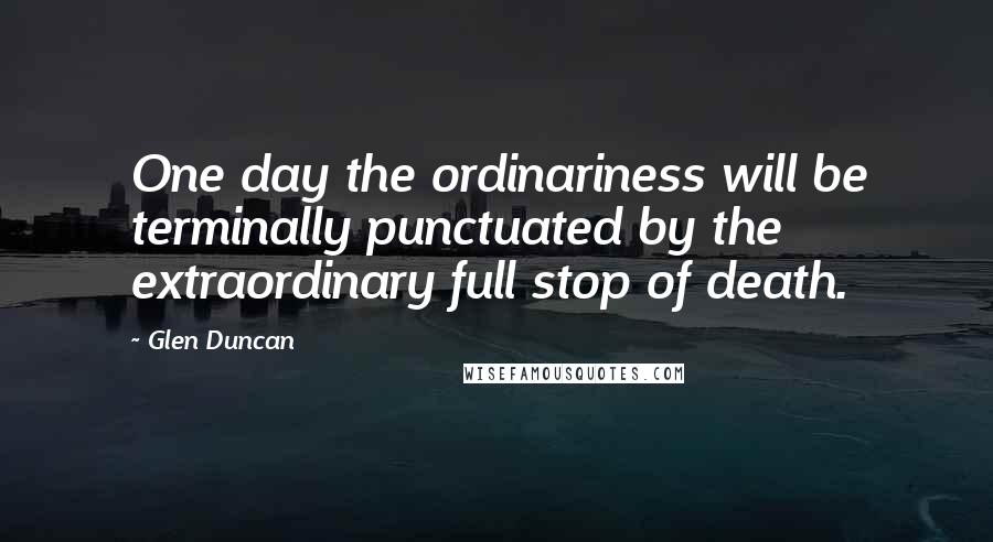 Glen Duncan Quotes: One day the ordinariness will be terminally punctuated by the extraordinary full stop of death.