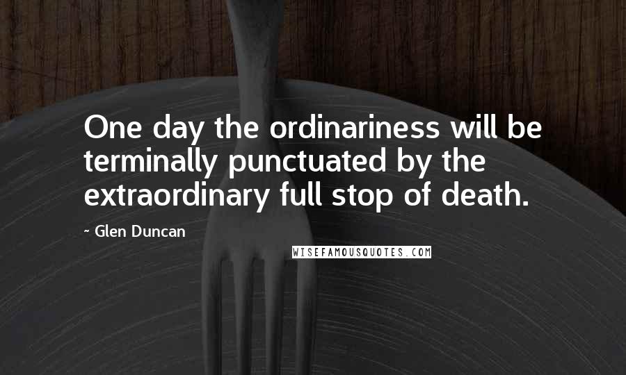 Glen Duncan Quotes: One day the ordinariness will be terminally punctuated by the extraordinary full stop of death.