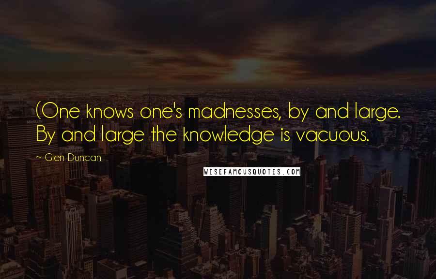 Glen Duncan Quotes: (One knows one's madnesses, by and large. By and large the knowledge is vacuous.