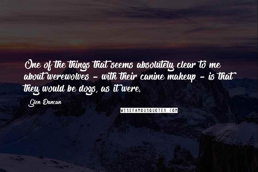 Glen Duncan Quotes: One of the things that seems absolutely clear to me about werewolves - with their canine makeup - is that they would be dogs, as it were.