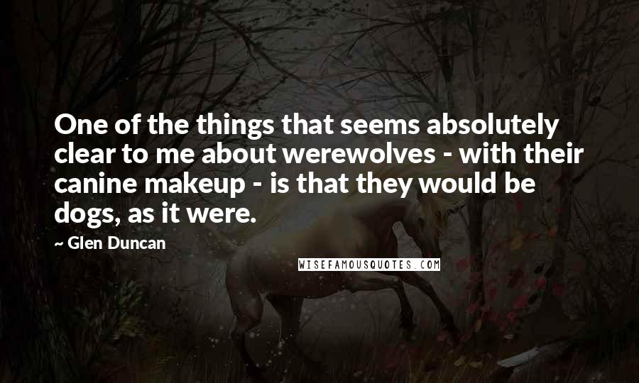 Glen Duncan Quotes: One of the things that seems absolutely clear to me about werewolves - with their canine makeup - is that they would be dogs, as it were.