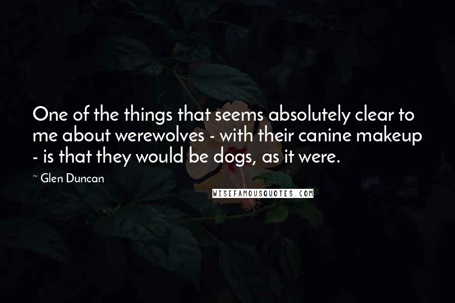 Glen Duncan Quotes: One of the things that seems absolutely clear to me about werewolves - with their canine makeup - is that they would be dogs, as it were.