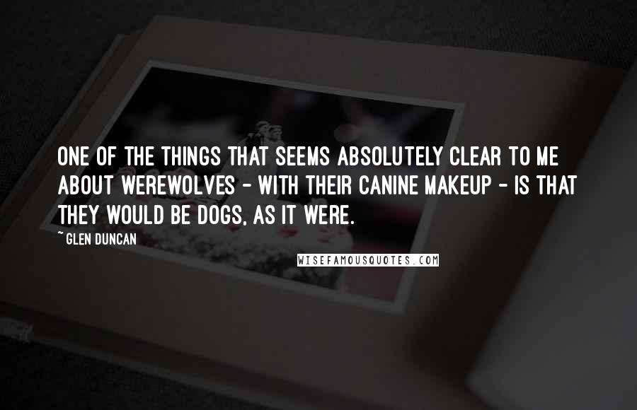 Glen Duncan Quotes: One of the things that seems absolutely clear to me about werewolves - with their canine makeup - is that they would be dogs, as it were.