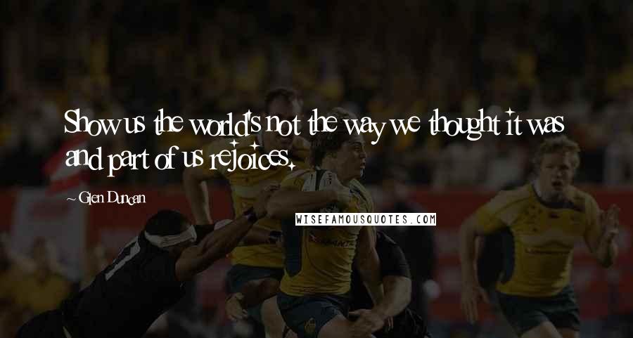 Glen Duncan Quotes: Show us the world's not the way we thought it was and part of us rejoices.