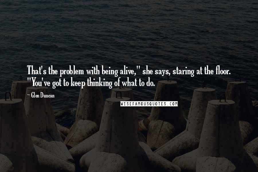 Glen Duncan Quotes: That's the problem with being alive," she says, staring at the floor. "You've got to keep thinking of what to do.