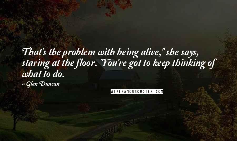 Glen Duncan Quotes: That's the problem with being alive," she says, staring at the floor. "You've got to keep thinking of what to do.