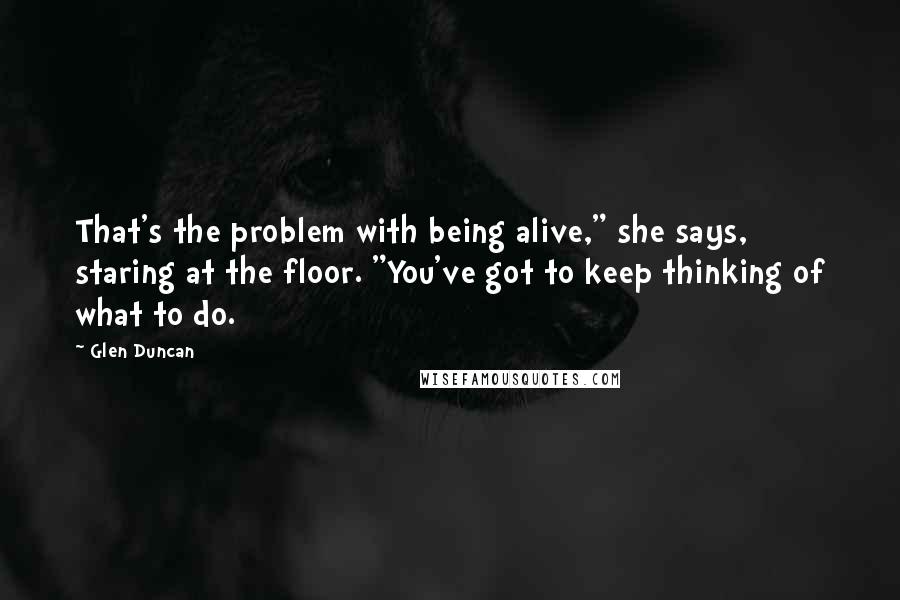 Glen Duncan Quotes: That's the problem with being alive," she says, staring at the floor. "You've got to keep thinking of what to do.