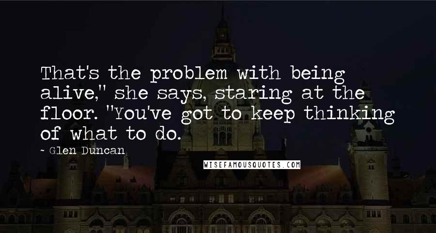 Glen Duncan Quotes: That's the problem with being alive," she says, staring at the floor. "You've got to keep thinking of what to do.