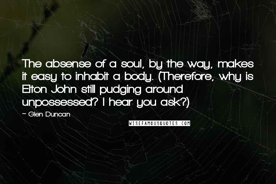 Glen Duncan Quotes: The absense of a soul, by the way, makes it easy to inhabit a body. (Therefore, why is Elton John still pudging around unpossessed? I hear you ask?)