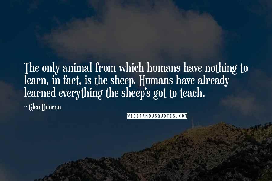 Glen Duncan Quotes: The only animal from which humans have nothing to learn, in fact, is the sheep. Humans have already learned everything the sheep's got to teach.