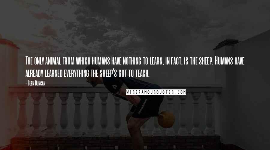 Glen Duncan Quotes: The only animal from which humans have nothing to learn, in fact, is the sheep. Humans have already learned everything the sheep's got to teach.