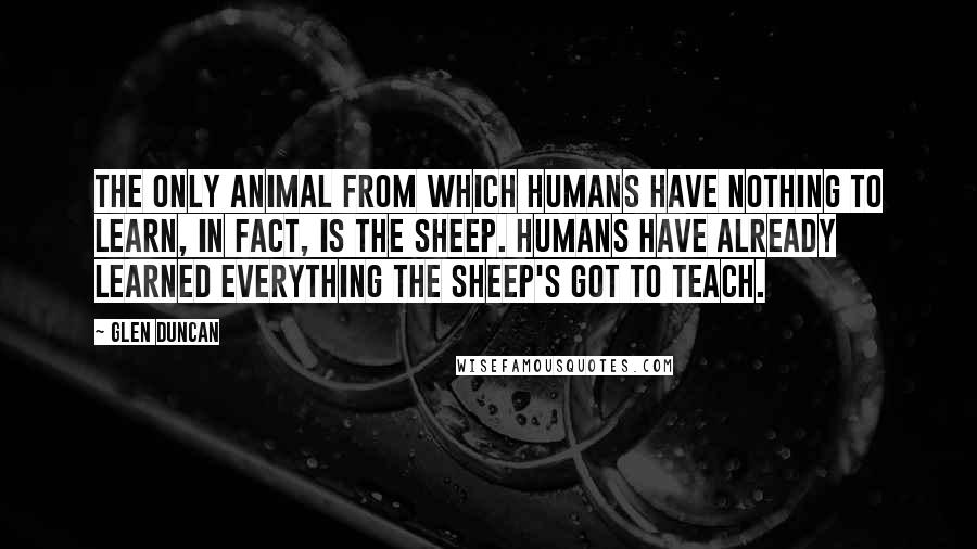 Glen Duncan Quotes: The only animal from which humans have nothing to learn, in fact, is the sheep. Humans have already learned everything the sheep's got to teach.