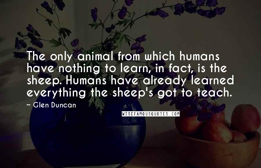 Glen Duncan Quotes: The only animal from which humans have nothing to learn, in fact, is the sheep. Humans have already learned everything the sheep's got to teach.