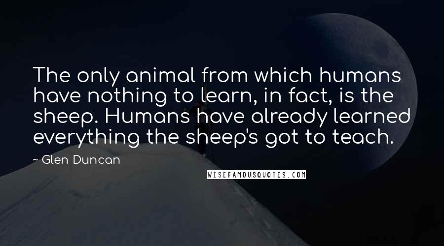 Glen Duncan Quotes: The only animal from which humans have nothing to learn, in fact, is the sheep. Humans have already learned everything the sheep's got to teach.
