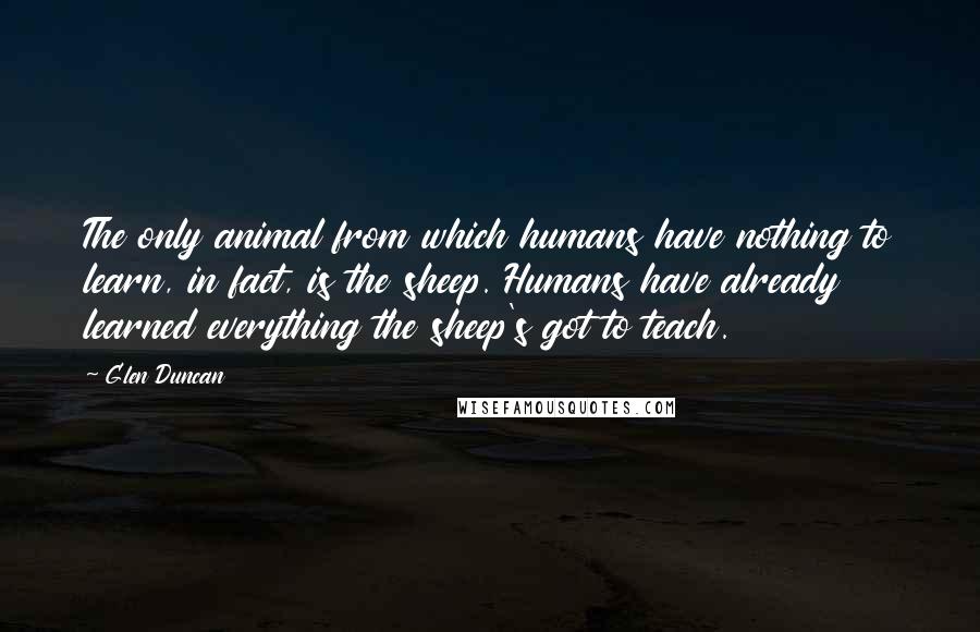 Glen Duncan Quotes: The only animal from which humans have nothing to learn, in fact, is the sheep. Humans have already learned everything the sheep's got to teach.