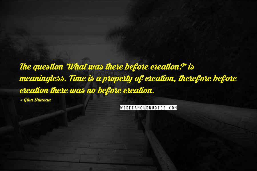 Glen Duncan Quotes: The question 'What was there before creation?' is meaningless. Time is a property of creation, therefore before creation there was no before creation.