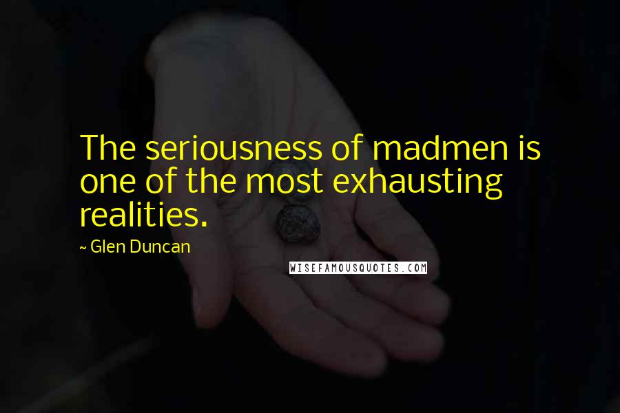 Glen Duncan Quotes: The seriousness of madmen is one of the most exhausting realities.