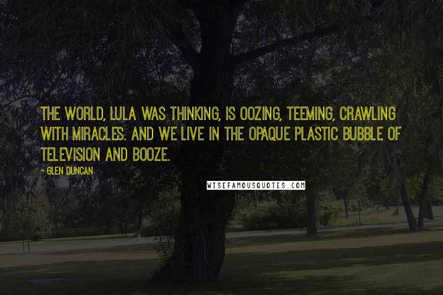 Glen Duncan Quotes: The world, Lula was thinking, is oozing, teeming, crawling with miracles. And we live in the opaque plastic bubble of television and booze.