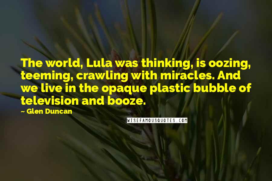 Glen Duncan Quotes: The world, Lula was thinking, is oozing, teeming, crawling with miracles. And we live in the opaque plastic bubble of television and booze.