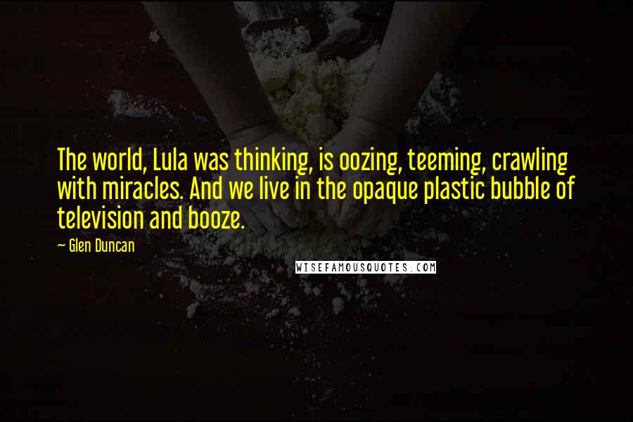 Glen Duncan Quotes: The world, Lula was thinking, is oozing, teeming, crawling with miracles. And we live in the opaque plastic bubble of television and booze.
