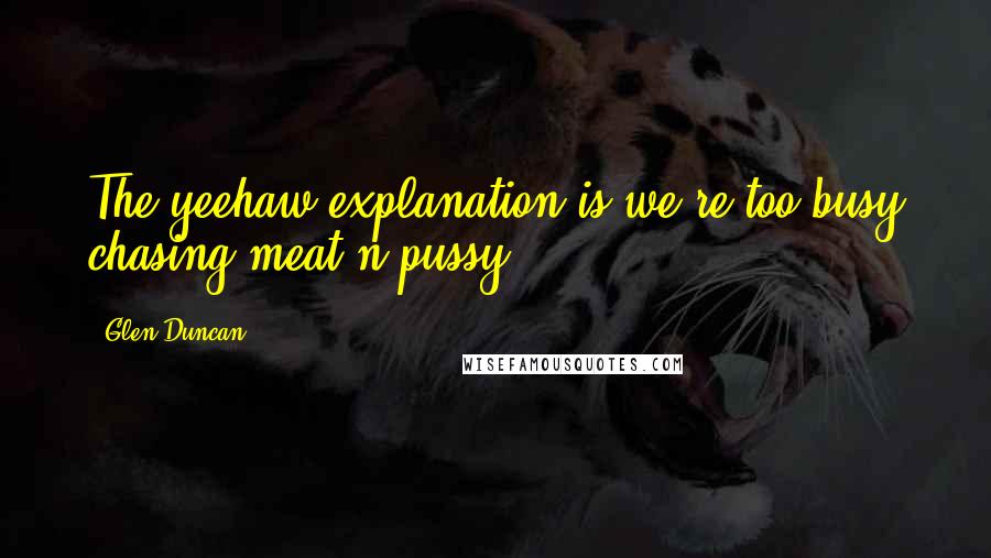 Glen Duncan Quotes: The yeehaw explanation is we're too busy chasing meat'n'pussy.