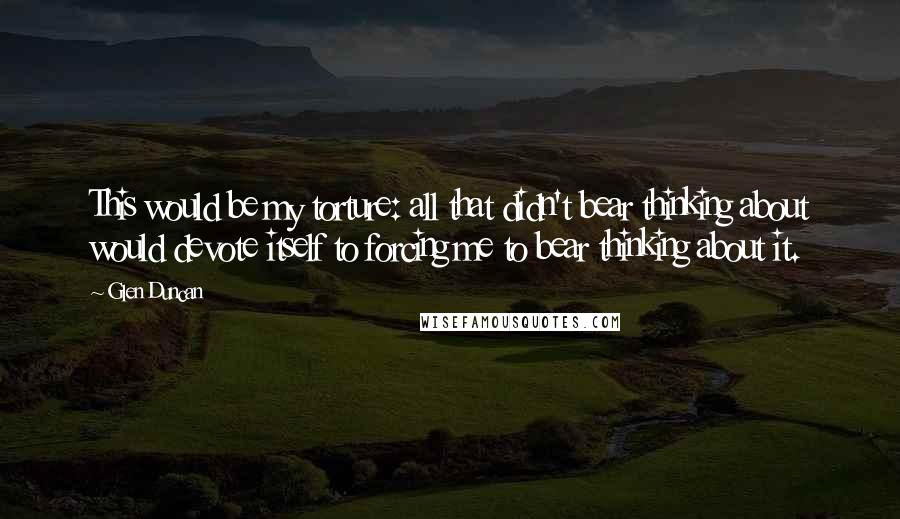 Glen Duncan Quotes: This would be my torture: all that didn't bear thinking about would devote itself to forcing me to bear thinking about it.