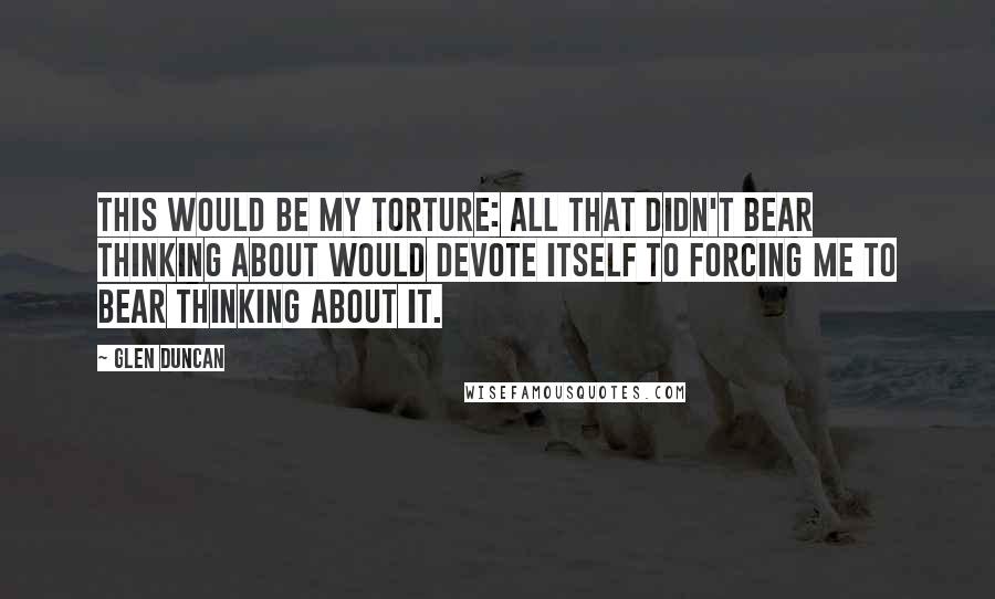 Glen Duncan Quotes: This would be my torture: all that didn't bear thinking about would devote itself to forcing me to bear thinking about it.