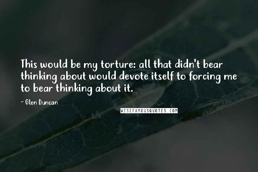 Glen Duncan Quotes: This would be my torture: all that didn't bear thinking about would devote itself to forcing me to bear thinking about it.