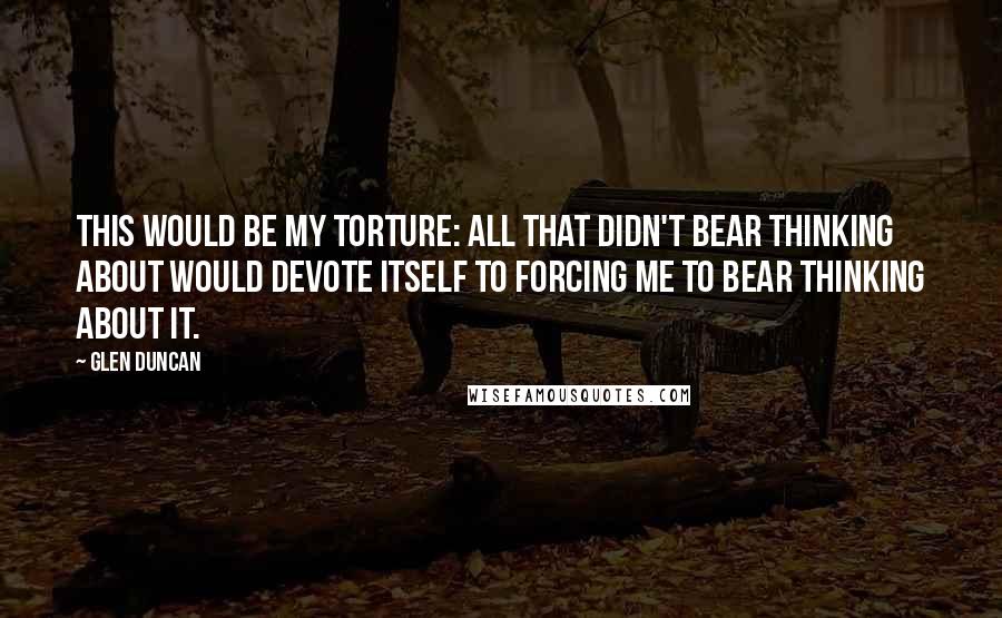 Glen Duncan Quotes: This would be my torture: all that didn't bear thinking about would devote itself to forcing me to bear thinking about it.