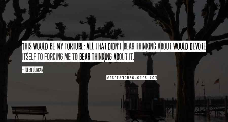 Glen Duncan Quotes: This would be my torture: all that didn't bear thinking about would devote itself to forcing me to bear thinking about it.