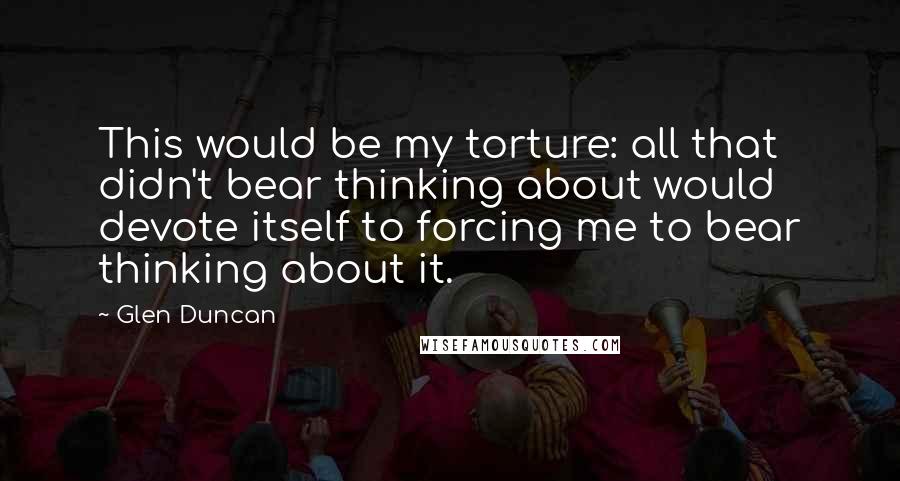 Glen Duncan Quotes: This would be my torture: all that didn't bear thinking about would devote itself to forcing me to bear thinking about it.