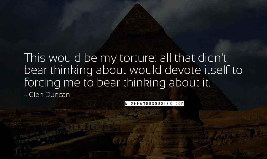 Glen Duncan Quotes: This would be my torture: all that didn't bear thinking about would devote itself to forcing me to bear thinking about it.