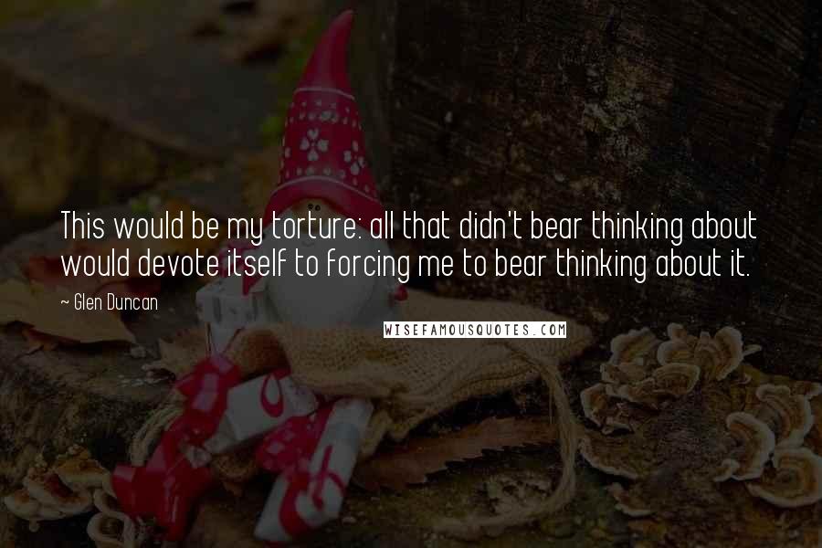 Glen Duncan Quotes: This would be my torture: all that didn't bear thinking about would devote itself to forcing me to bear thinking about it.