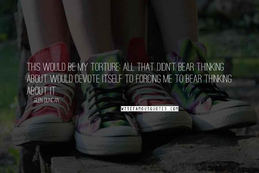 Glen Duncan Quotes: This would be my torture: all that didn't bear thinking about would devote itself to forcing me to bear thinking about it.